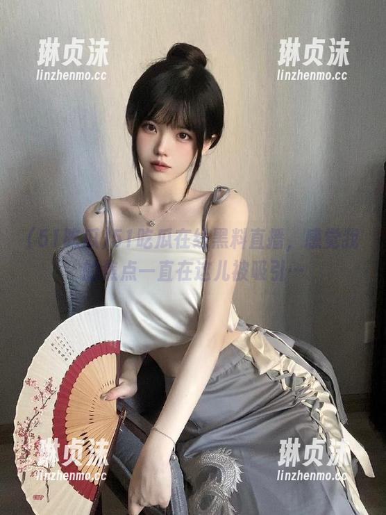 51吃瓜在线黑料直播，感觉我的焦点一直在这儿被吸引…