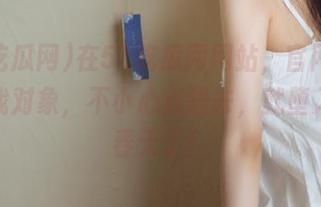 在51吃瓜网网站，官网入口就像找对象，不小心点进去，就堕入美好春天了！