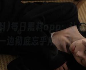 每日黑料app：让你一边嗨，一边彻底忘乎所以的黑！